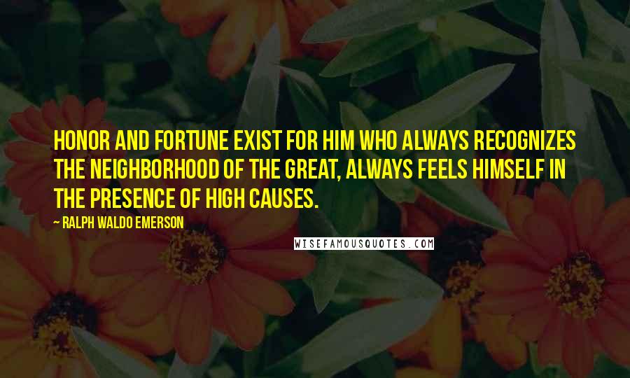 Ralph Waldo Emerson Quotes: Honor and fortune exist for him who always recognizes the neighborhood of the great, always feels himself in the presence of high causes.