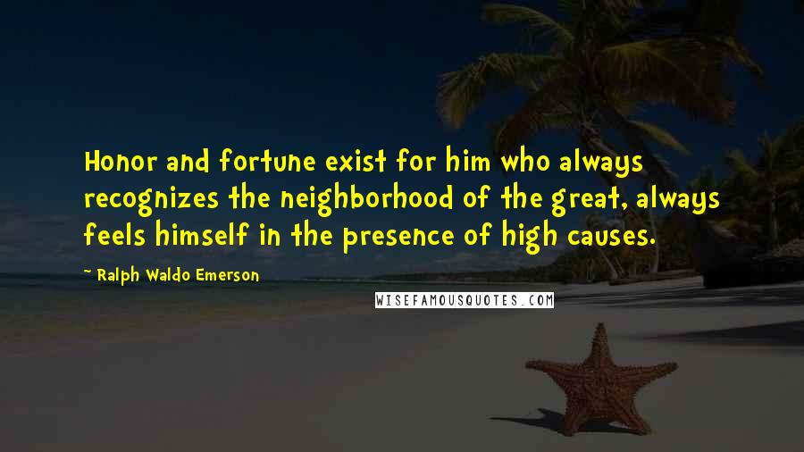 Ralph Waldo Emerson Quotes: Honor and fortune exist for him who always recognizes the neighborhood of the great, always feels himself in the presence of high causes.