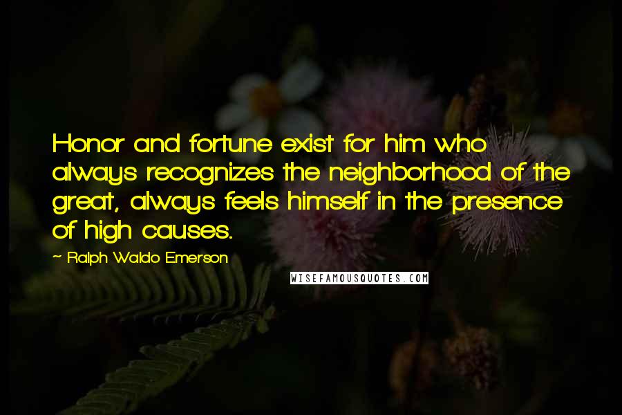 Ralph Waldo Emerson Quotes: Honor and fortune exist for him who always recognizes the neighborhood of the great, always feels himself in the presence of high causes.