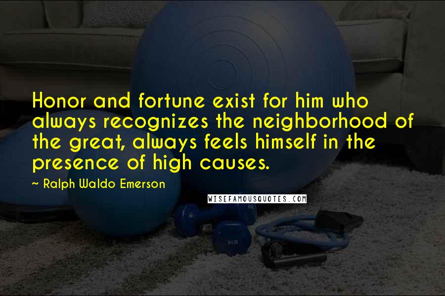 Ralph Waldo Emerson Quotes: Honor and fortune exist for him who always recognizes the neighborhood of the great, always feels himself in the presence of high causes.