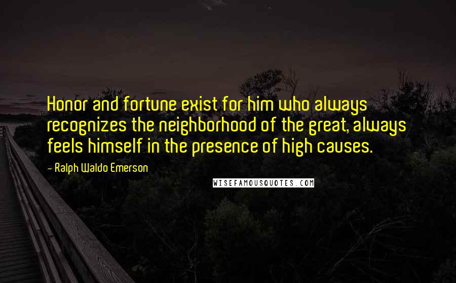 Ralph Waldo Emerson Quotes: Honor and fortune exist for him who always recognizes the neighborhood of the great, always feels himself in the presence of high causes.