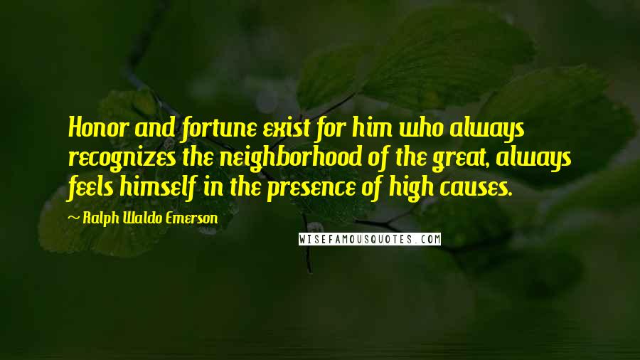 Ralph Waldo Emerson Quotes: Honor and fortune exist for him who always recognizes the neighborhood of the great, always feels himself in the presence of high causes.