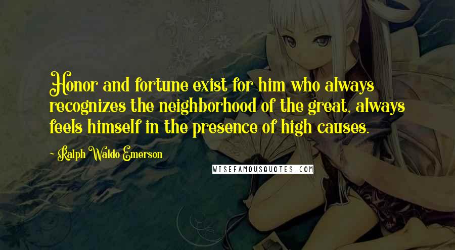 Ralph Waldo Emerson Quotes: Honor and fortune exist for him who always recognizes the neighborhood of the great, always feels himself in the presence of high causes.