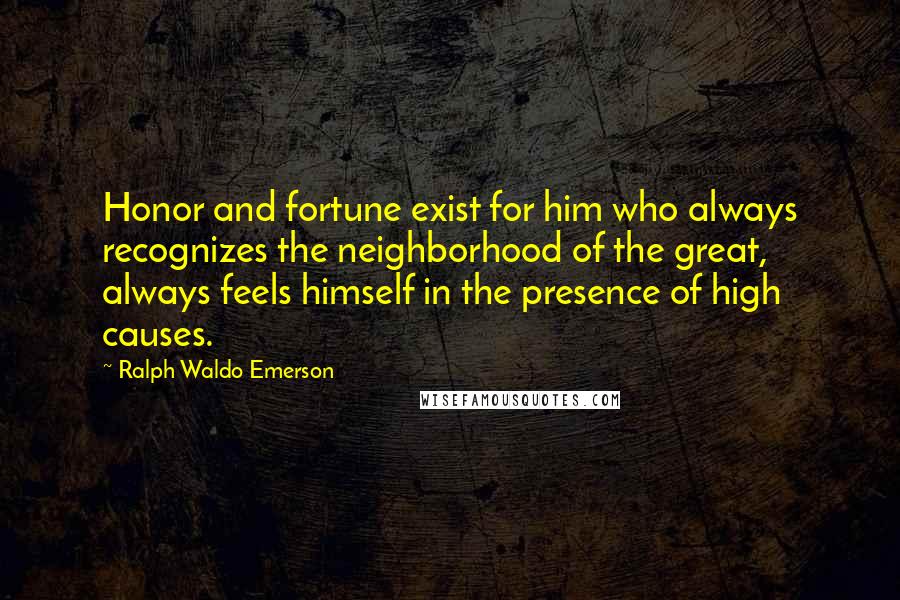 Ralph Waldo Emerson Quotes: Honor and fortune exist for him who always recognizes the neighborhood of the great, always feels himself in the presence of high causes.