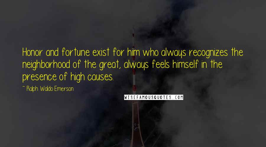 Ralph Waldo Emerson Quotes: Honor and fortune exist for him who always recognizes the neighborhood of the great, always feels himself in the presence of high causes.