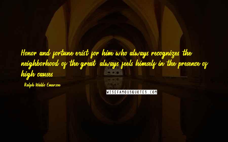 Ralph Waldo Emerson Quotes: Honor and fortune exist for him who always recognizes the neighborhood of the great, always feels himself in the presence of high causes.