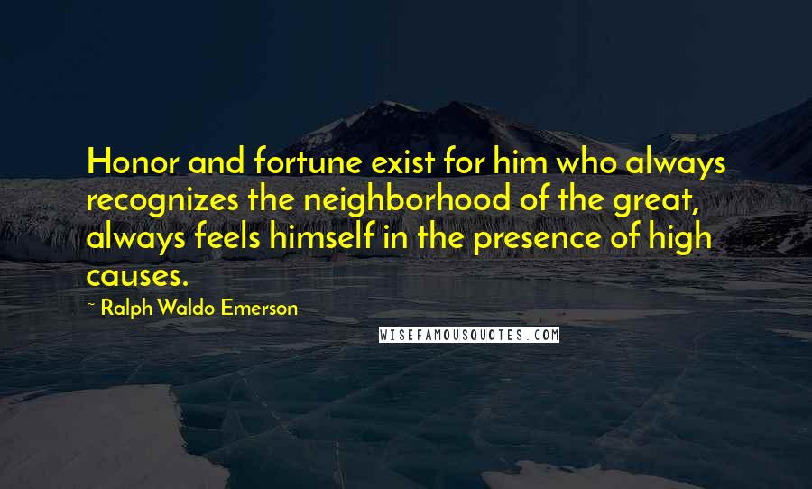 Ralph Waldo Emerson Quotes: Honor and fortune exist for him who always recognizes the neighborhood of the great, always feels himself in the presence of high causes.