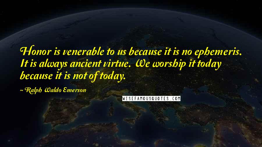 Ralph Waldo Emerson Quotes: Honor is venerable to us because it is no ephemeris. It is always ancient virtue. We worship it today because it is not of today.