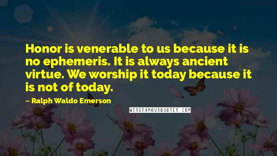 Ralph Waldo Emerson Quotes: Honor is venerable to us because it is no ephemeris. It is always ancient virtue. We worship it today because it is not of today.