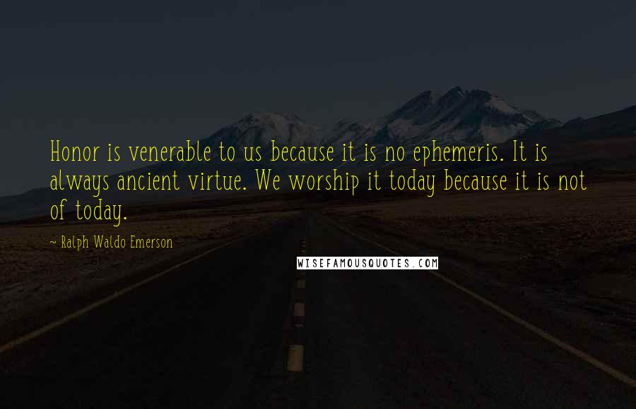 Ralph Waldo Emerson Quotes: Honor is venerable to us because it is no ephemeris. It is always ancient virtue. We worship it today because it is not of today.