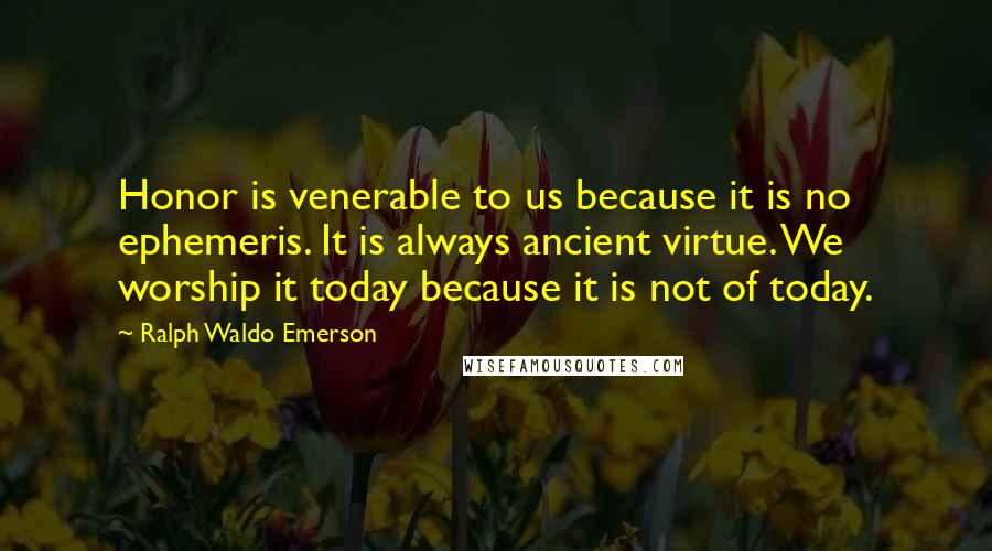Ralph Waldo Emerson Quotes: Honor is venerable to us because it is no ephemeris. It is always ancient virtue. We worship it today because it is not of today.