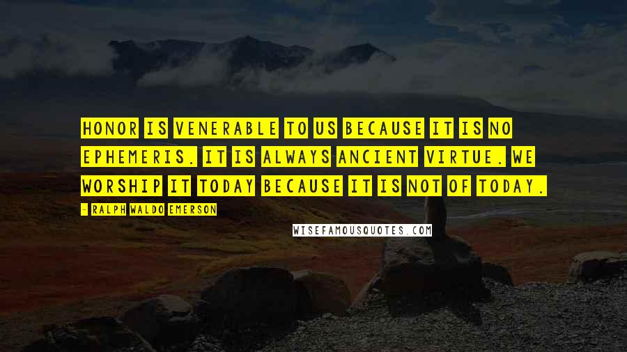 Ralph Waldo Emerson Quotes: Honor is venerable to us because it is no ephemeris. It is always ancient virtue. We worship it today because it is not of today.