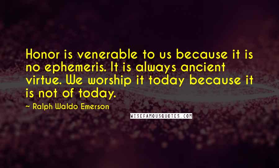 Ralph Waldo Emerson Quotes: Honor is venerable to us because it is no ephemeris. It is always ancient virtue. We worship it today because it is not of today.