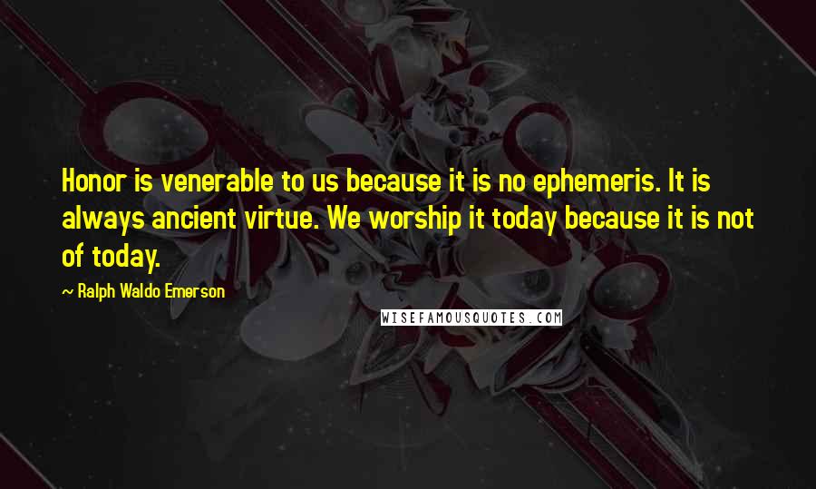 Ralph Waldo Emerson Quotes: Honor is venerable to us because it is no ephemeris. It is always ancient virtue. We worship it today because it is not of today.