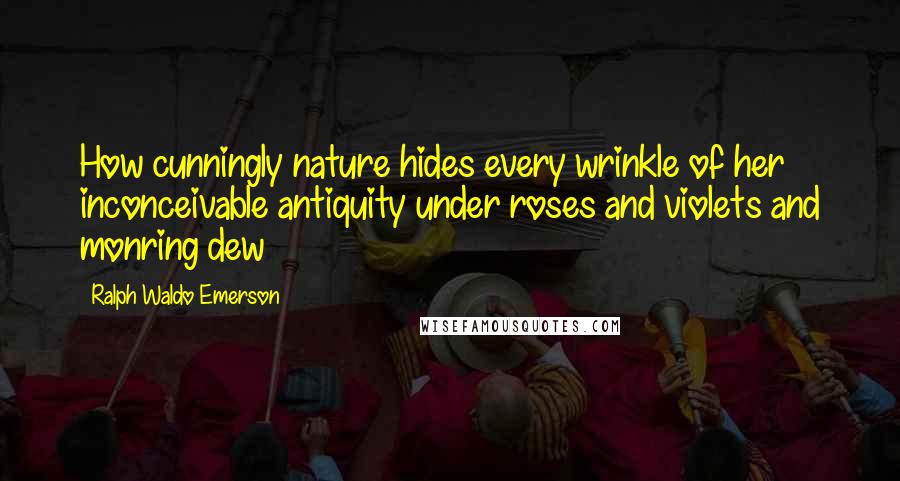 Ralph Waldo Emerson Quotes: How cunningly nature hides every wrinkle of her inconceivable antiquity under roses and violets and monring dew