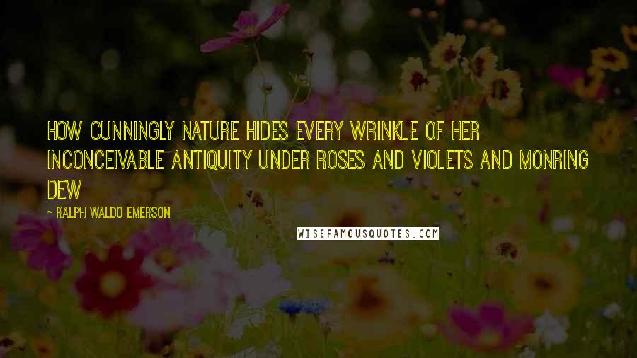Ralph Waldo Emerson Quotes: How cunningly nature hides every wrinkle of her inconceivable antiquity under roses and violets and monring dew