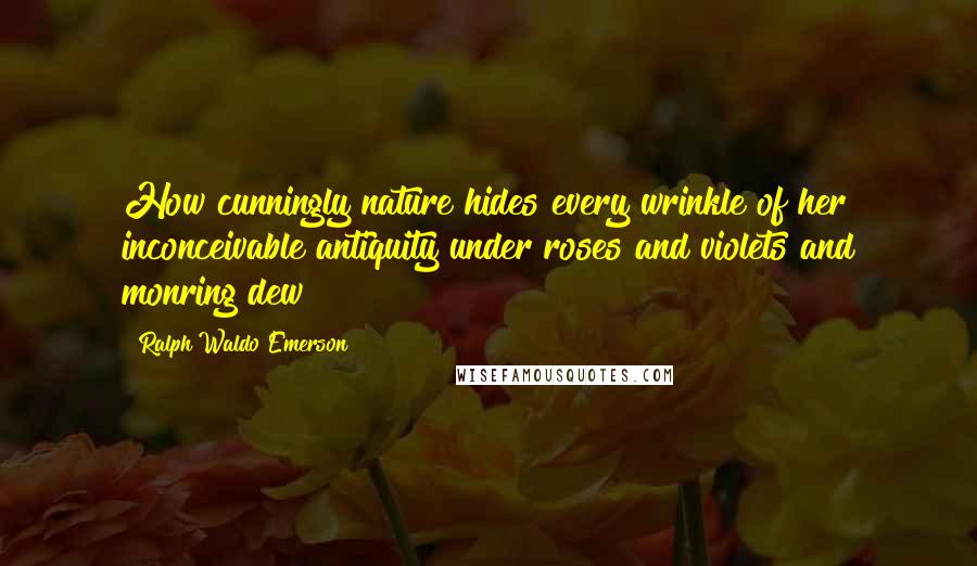 Ralph Waldo Emerson Quotes: How cunningly nature hides every wrinkle of her inconceivable antiquity under roses and violets and monring dew