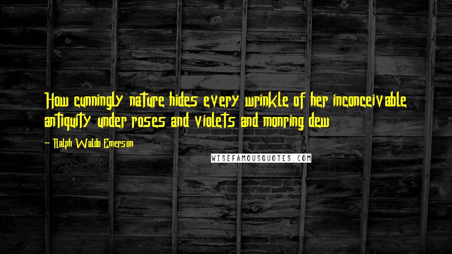 Ralph Waldo Emerson Quotes: How cunningly nature hides every wrinkle of her inconceivable antiquity under roses and violets and monring dew