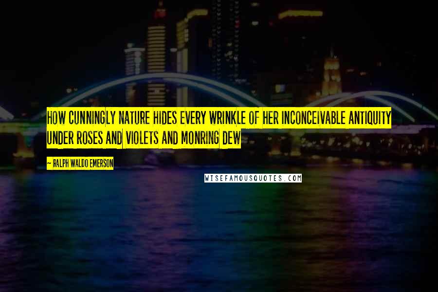 Ralph Waldo Emerson Quotes: How cunningly nature hides every wrinkle of her inconceivable antiquity under roses and violets and monring dew