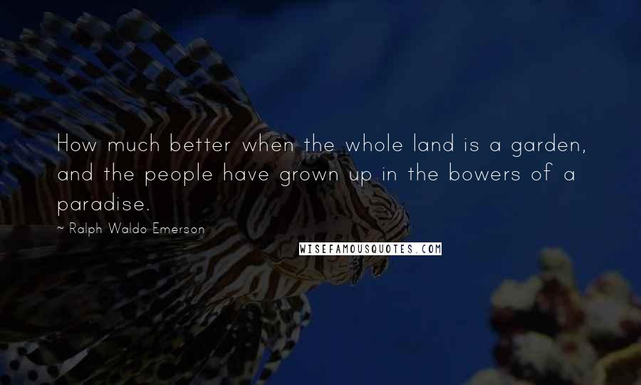 Ralph Waldo Emerson Quotes: How much better when the whole land is a garden, and the people have grown up in the bowers of a paradise.