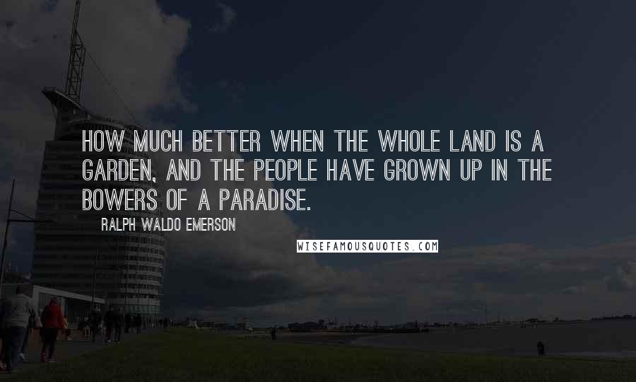 Ralph Waldo Emerson Quotes: How much better when the whole land is a garden, and the people have grown up in the bowers of a paradise.