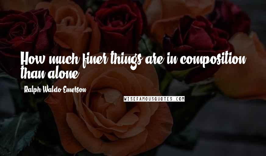 Ralph Waldo Emerson Quotes: How much finer things are in composition than alone.