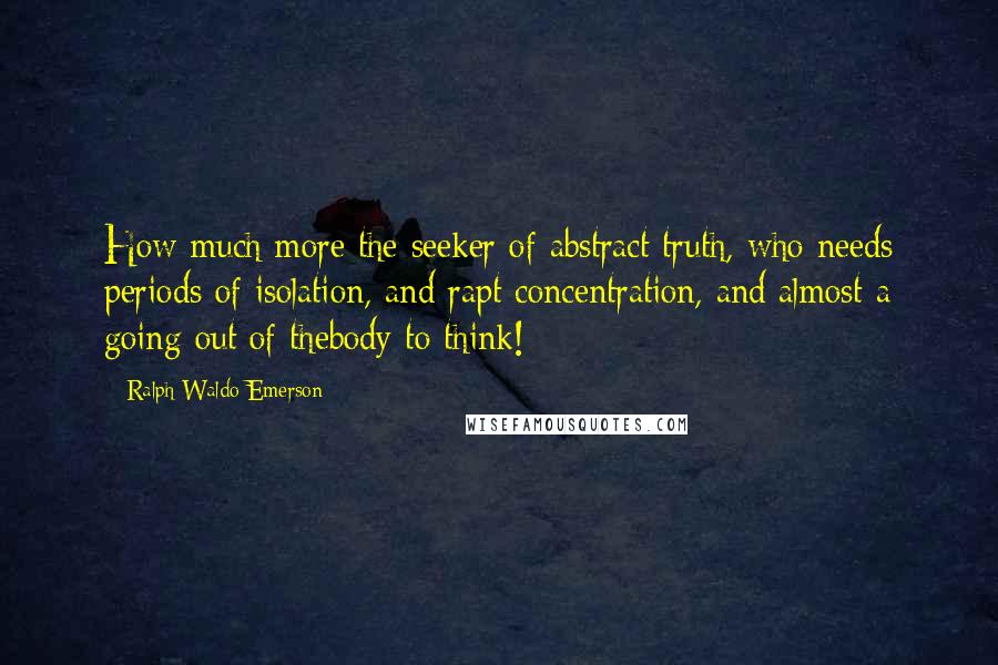 Ralph Waldo Emerson Quotes: How much more the seeker of abstract truth, who needs periods of isolation, and rapt concentration, and almost a going out of thebody to think!