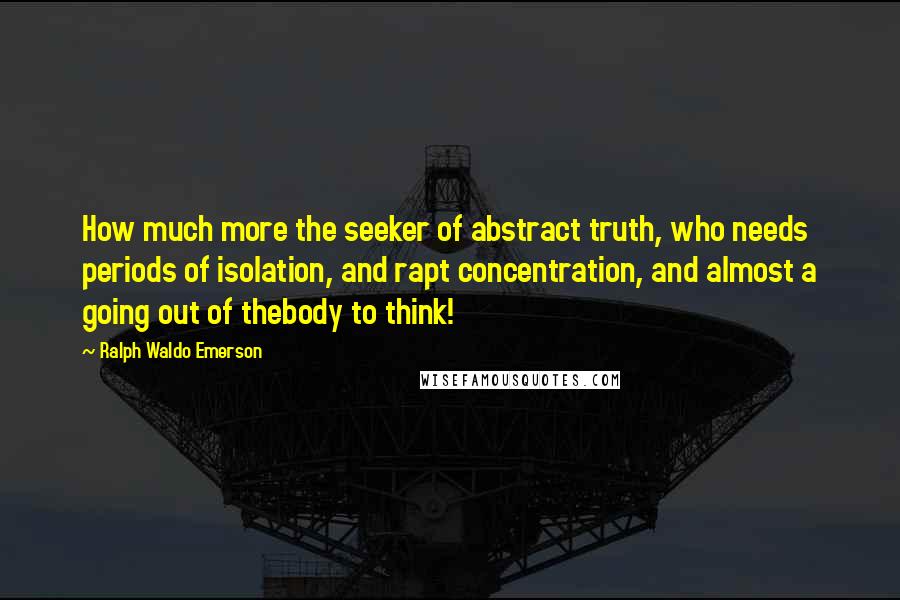 Ralph Waldo Emerson Quotes: How much more the seeker of abstract truth, who needs periods of isolation, and rapt concentration, and almost a going out of thebody to think!