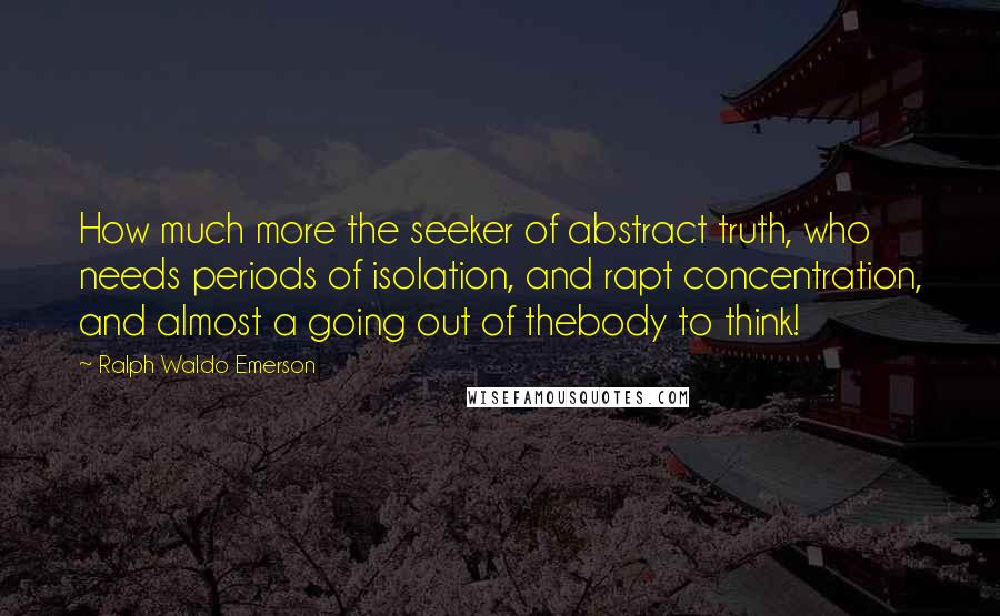 Ralph Waldo Emerson Quotes: How much more the seeker of abstract truth, who needs periods of isolation, and rapt concentration, and almost a going out of thebody to think!