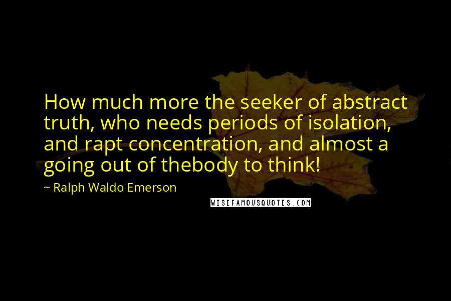 Ralph Waldo Emerson Quotes: How much more the seeker of abstract truth, who needs periods of isolation, and rapt concentration, and almost a going out of thebody to think!