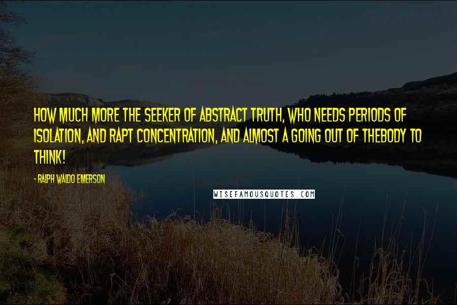 Ralph Waldo Emerson Quotes: How much more the seeker of abstract truth, who needs periods of isolation, and rapt concentration, and almost a going out of thebody to think!