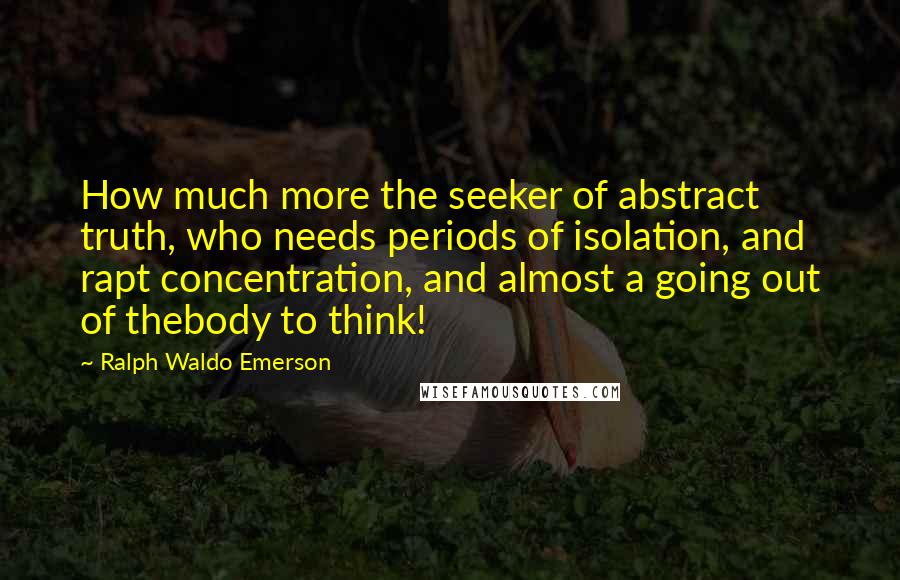 Ralph Waldo Emerson Quotes: How much more the seeker of abstract truth, who needs periods of isolation, and rapt concentration, and almost a going out of thebody to think!