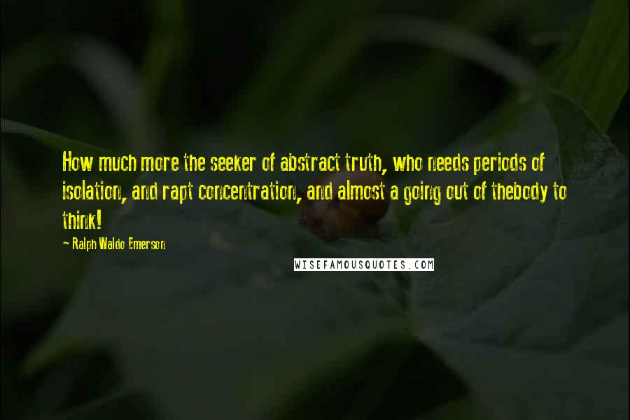 Ralph Waldo Emerson Quotes: How much more the seeker of abstract truth, who needs periods of isolation, and rapt concentration, and almost a going out of thebody to think!