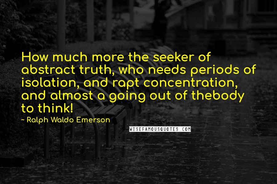 Ralph Waldo Emerson Quotes: How much more the seeker of abstract truth, who needs periods of isolation, and rapt concentration, and almost a going out of thebody to think!