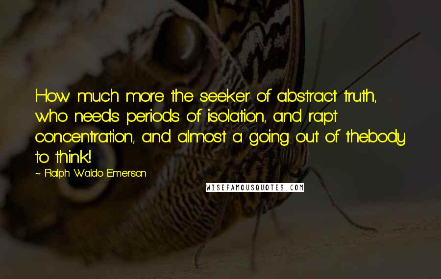 Ralph Waldo Emerson Quotes: How much more the seeker of abstract truth, who needs periods of isolation, and rapt concentration, and almost a going out of thebody to think!