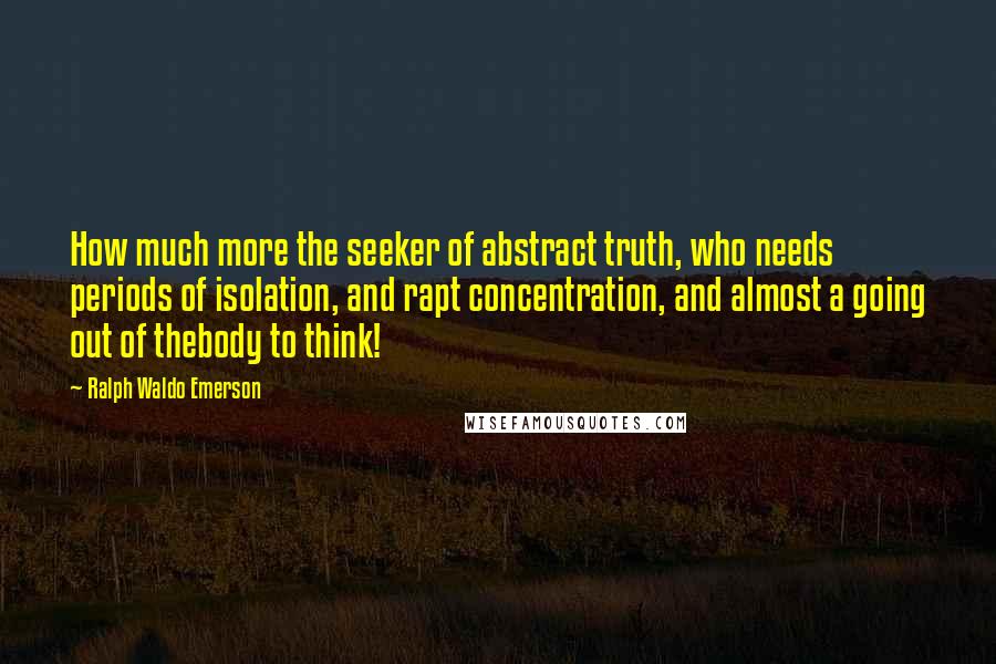 Ralph Waldo Emerson Quotes: How much more the seeker of abstract truth, who needs periods of isolation, and rapt concentration, and almost a going out of thebody to think!