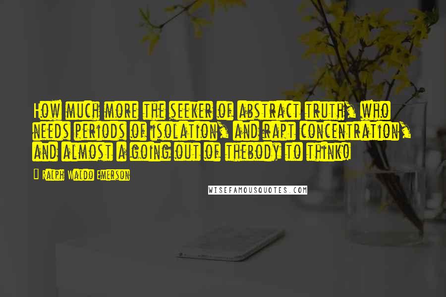 Ralph Waldo Emerson Quotes: How much more the seeker of abstract truth, who needs periods of isolation, and rapt concentration, and almost a going out of thebody to think!