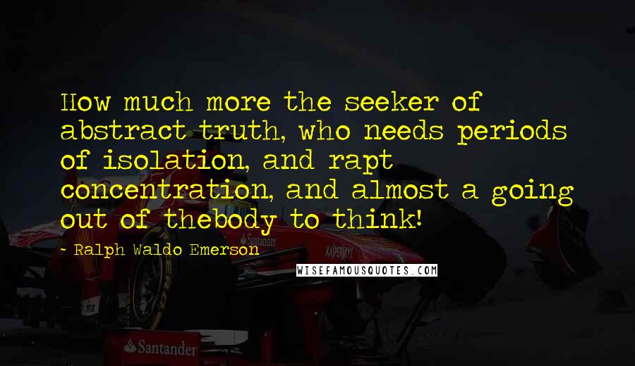 Ralph Waldo Emerson Quotes: How much more the seeker of abstract truth, who needs periods of isolation, and rapt concentration, and almost a going out of thebody to think!