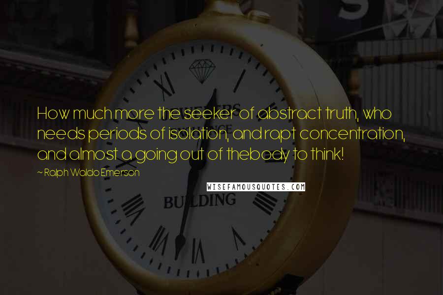 Ralph Waldo Emerson Quotes: How much more the seeker of abstract truth, who needs periods of isolation, and rapt concentration, and almost a going out of thebody to think!