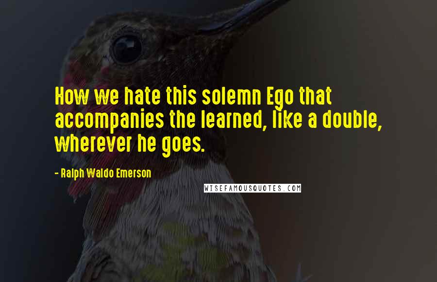 Ralph Waldo Emerson Quotes: How we hate this solemn Ego that accompanies the learned, like a double, wherever he goes.