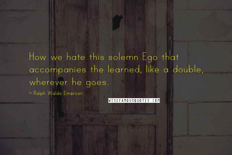 Ralph Waldo Emerson Quotes: How we hate this solemn Ego that accompanies the learned, like a double, wherever he goes.
