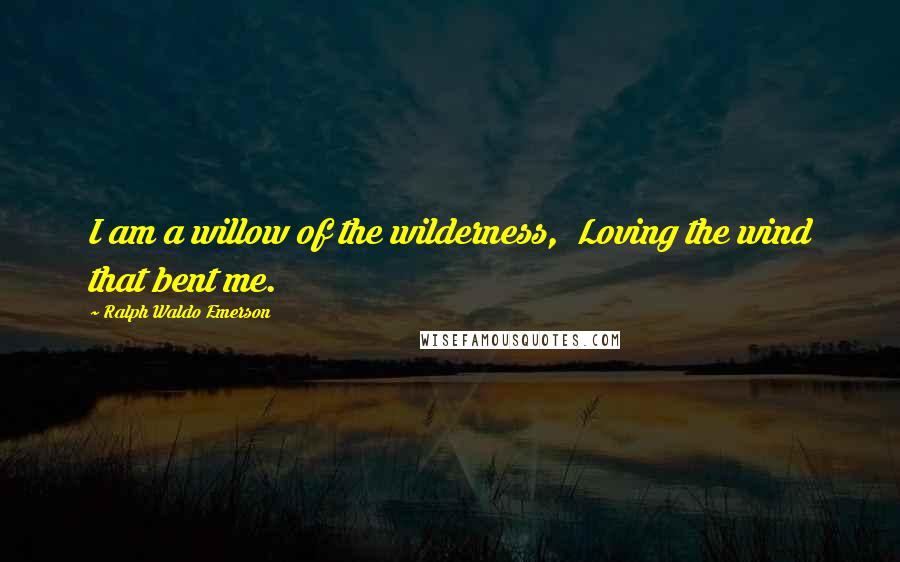 Ralph Waldo Emerson Quotes: I am a willow of the wilderness,  Loving the wind that bent me.