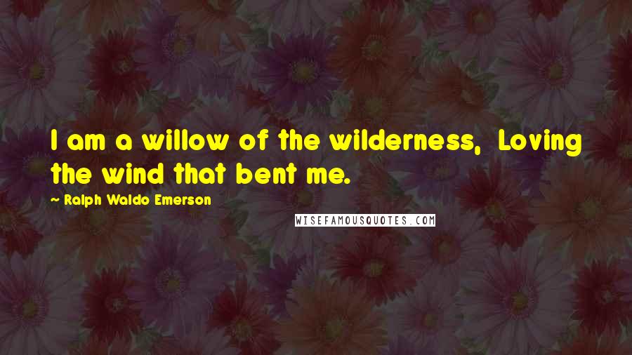 Ralph Waldo Emerson Quotes: I am a willow of the wilderness, Loving the wind that bent me.