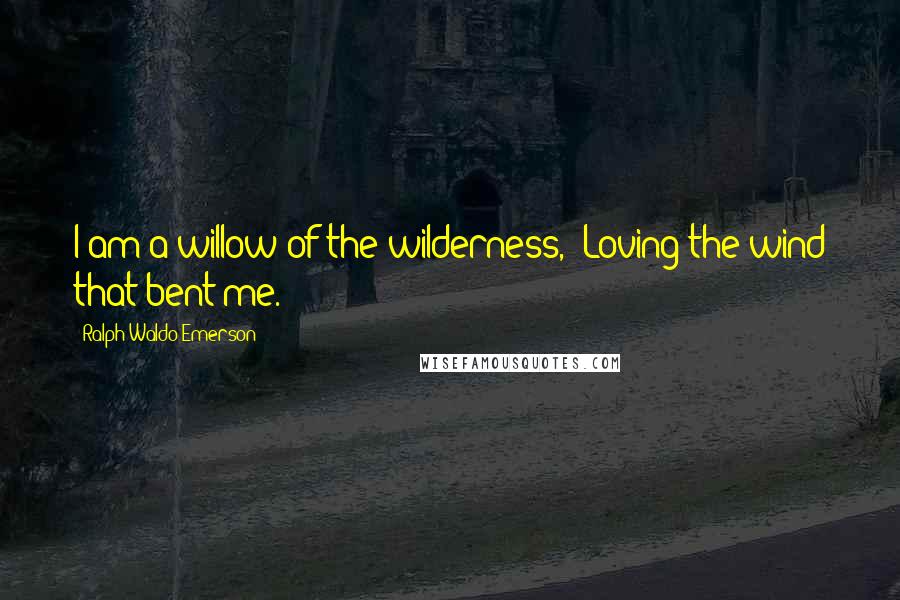 Ralph Waldo Emerson Quotes: I am a willow of the wilderness,  Loving the wind that bent me.