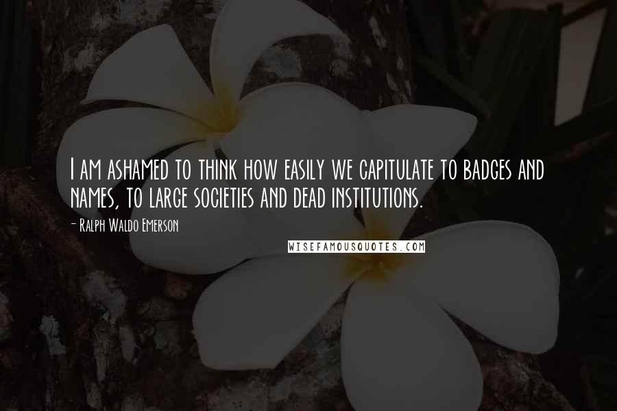 Ralph Waldo Emerson Quotes: I am ashamed to think how easily we capitulate to badges and names, to large societies and dead institutions.