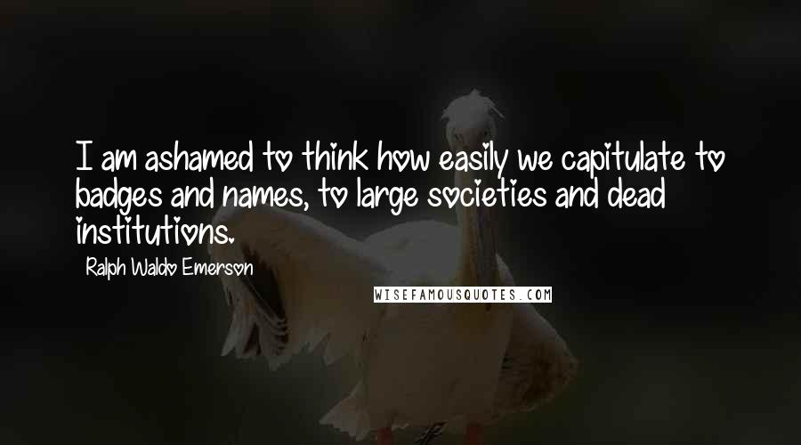 Ralph Waldo Emerson Quotes: I am ashamed to think how easily we capitulate to badges and names, to large societies and dead institutions.
