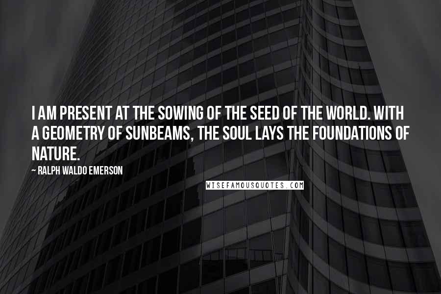Ralph Waldo Emerson Quotes: I am present at the sowing of the seed of the world. With a geometry of sunbeams, the soul lays the foundations of nature.