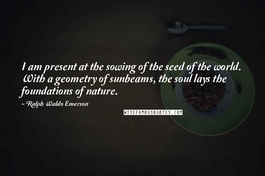 Ralph Waldo Emerson Quotes: I am present at the sowing of the seed of the world. With a geometry of sunbeams, the soul lays the foundations of nature.