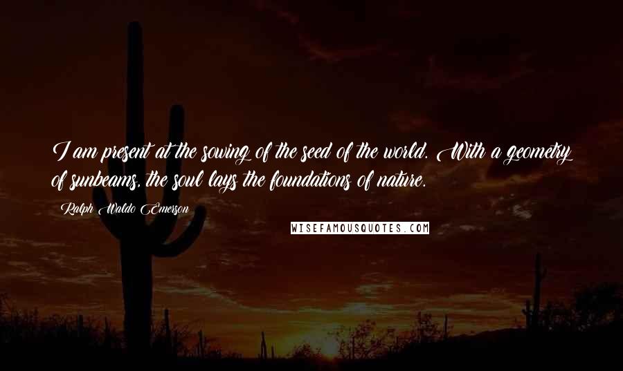 Ralph Waldo Emerson Quotes: I am present at the sowing of the seed of the world. With a geometry of sunbeams, the soul lays the foundations of nature.