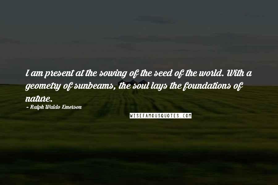 Ralph Waldo Emerson Quotes: I am present at the sowing of the seed of the world. With a geometry of sunbeams, the soul lays the foundations of nature.